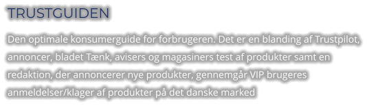 TRUSTGUIDEN Den optimale konsumerguide for forbrugeren. Det er en blanding af Trustpilot, annoncer, bladet Tænk, avisers og magasiners test af produkter samt en redaktion, der annoncerer nye produkter, gennemgår VIP brugeres anmeldelser/klager af produkter på det danske marked