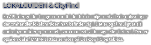 LOKALGUIDEN & CityFind En APP, der guider brugeren rundt i det lokale miljø med alle de oplysninger der omhandler lokalområden han befinder sig i. Det er også muligt at slå andre byområder op manuelt, som man evt. vil besøge eller feriere i. Den er også en del af MMM-Nettets services på Desktop PC og tablets.