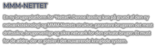 MMM-NETTET En ny brugerplatform for “Nettet”. Denne løsning kan på grund af den ny netværksteknologi og MMM-Nettets struktur, garantere brugeren det mest driftssikre, brugervenlige og sikre netværk for den private bruger. Et must for de ældre, der er gidsler i det nuværende kringlede system.