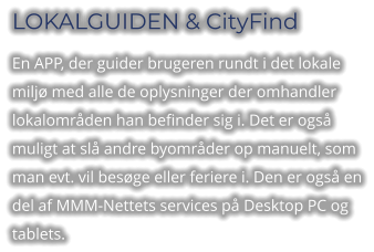 LOKALGUIDEN & CityFind En APP, der guider brugeren rundt i det lokale miljø med alle de oplysninger der omhandler lokalområden han befinder sig i. Det er også muligt at slå andre byområder op manuelt, som man evt. vil besøge eller feriere i. Den er også en del af MMM-Nettets services på Desktop PC og tablets.