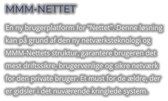 MMM-NETTET En ny brugerplatform for “Nettet”. Denne løsning kan på grund af den ny netværksteknologi og MMM-Nettets struktur, garantere brugeren det mest driftssikre, brugervenlige og sikre netværk for den private bruger. Et must for de ældre, der er gidsler i det nuværende kringlede system.